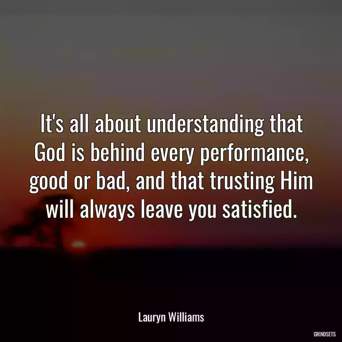 It\'s all about understanding that God is behind every performance, good or bad, and that trusting Him will always leave you satisfied.