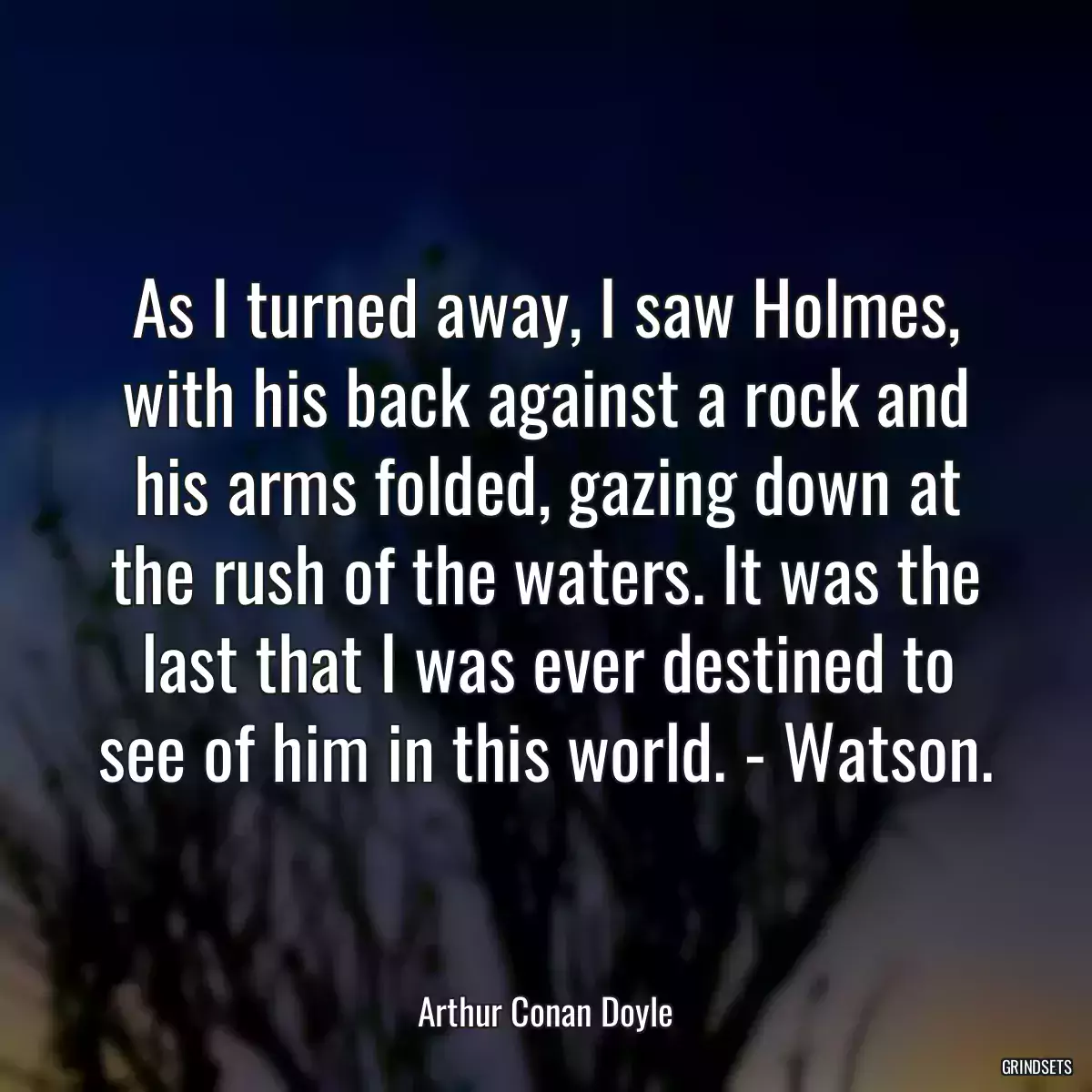 As I turned away, I saw Holmes, with his back against a rock and his arms folded, gazing down at the rush of the waters. It was the last that I was ever destined to see of him in this world. - Watson.