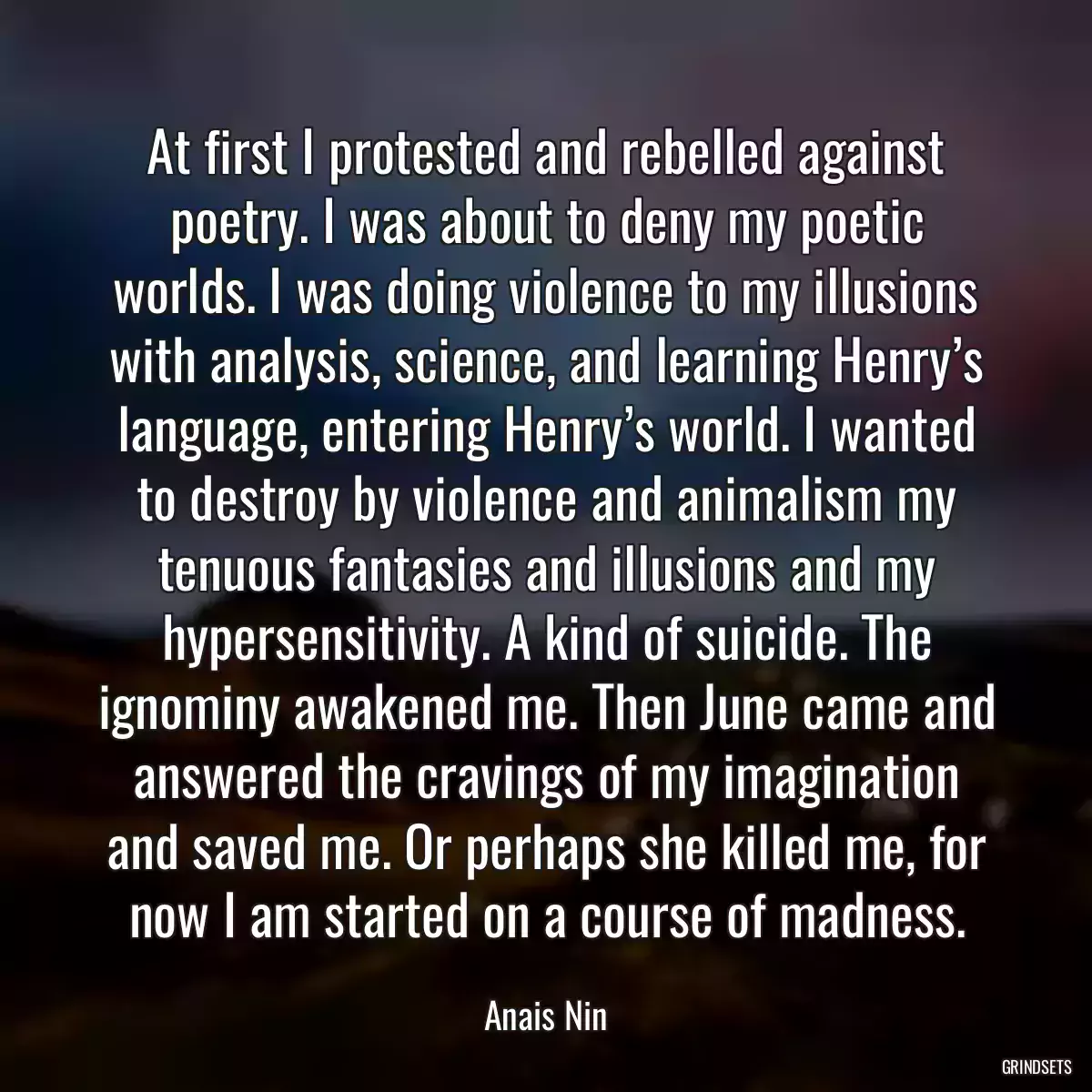 At first I protested and rebelled against poetry. I was about to deny my poetic worlds. I was doing violence to my illusions with analysis, science, and learning Henry’s language, entering Henry’s world. I wanted to destroy by violence and animalism my tenuous fantasies and illusions and my hypersensitivity. A kind of suicide. The ignominy awakened me. Then June came and answered the cravings of my imagination and saved me. Or perhaps she killed me, for now I am started on a course of madness.