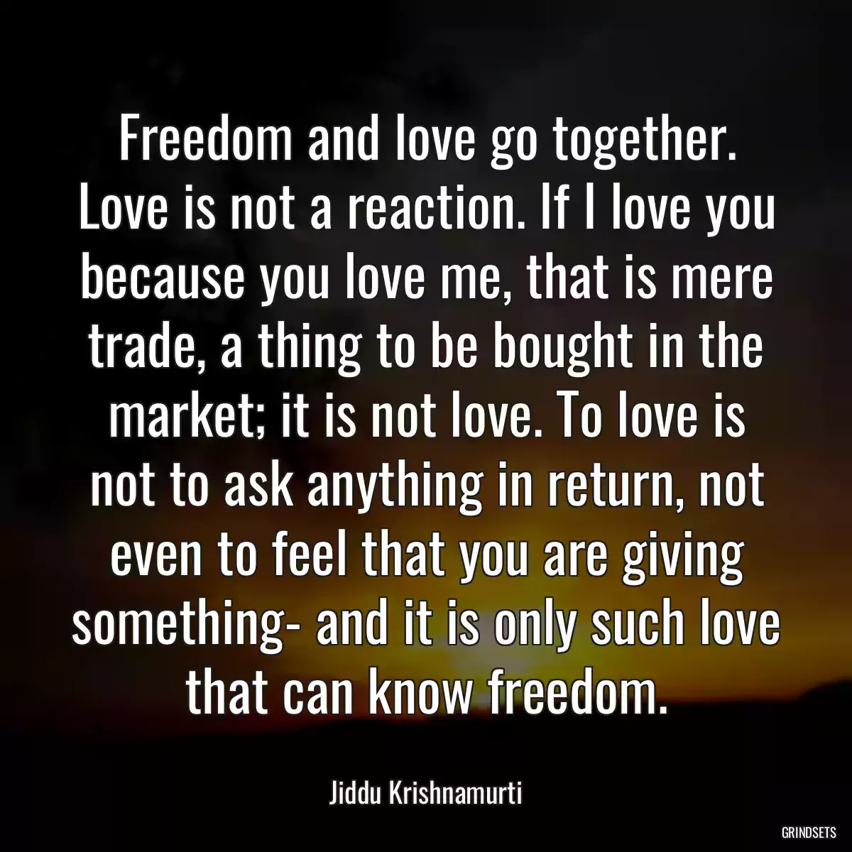 Freedom and love go together. Love is not a reaction. If I love you because you love me, that is mere trade, a thing to be bought in the market; it is not love. To love is not to ask anything in return, not even to feel that you are giving something- and it is only such love that can know freedom.