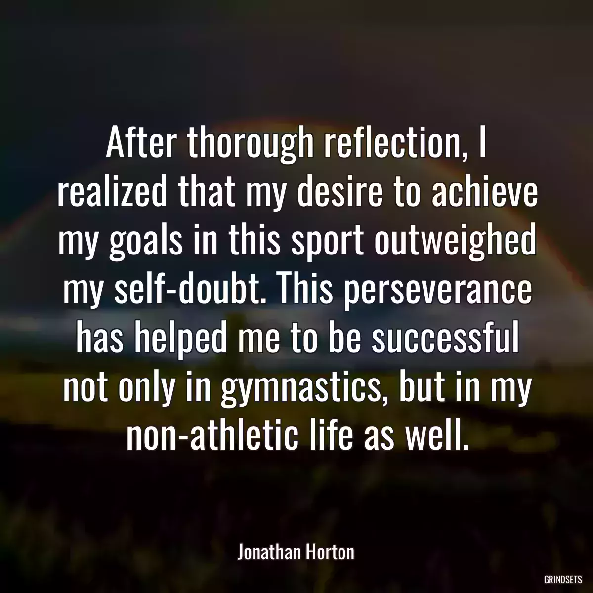 After thorough reflection, I realized that my desire to achieve my goals in this sport outweighed my self-doubt. This perseverance has helped me to be successful not only in gymnastics, but in my non-athletic life as well.