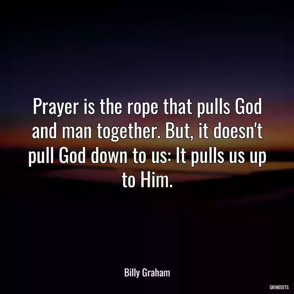 Prayer is the rope that pulls God and man together. But, it doesn\'t pull God down to us: It pulls us up to Him.