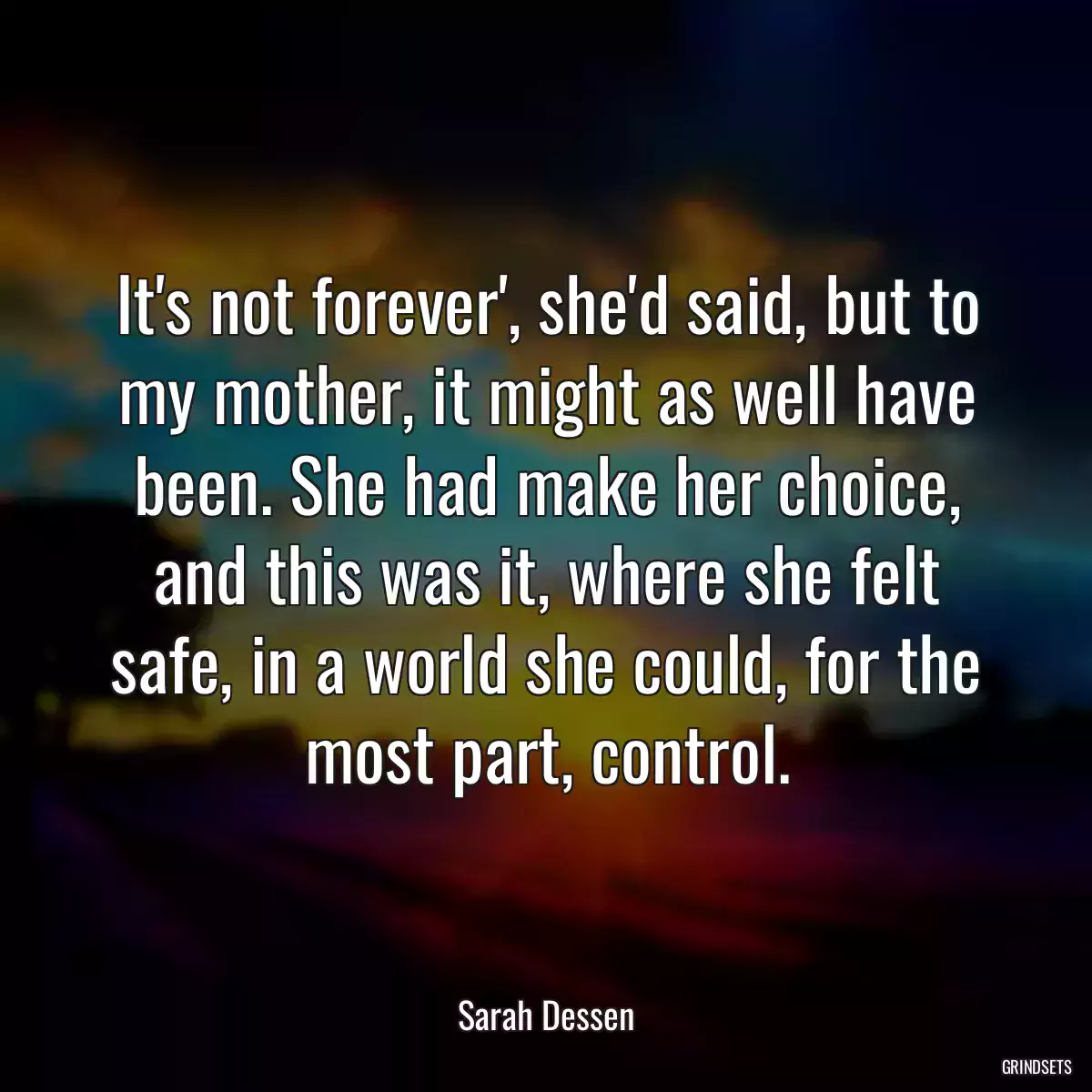 It\'s not forever\', she\'d said, but to my mother, it might as well have been. She had make her choice, and this was it, where she felt safe, in a world she could, for the most part, control.