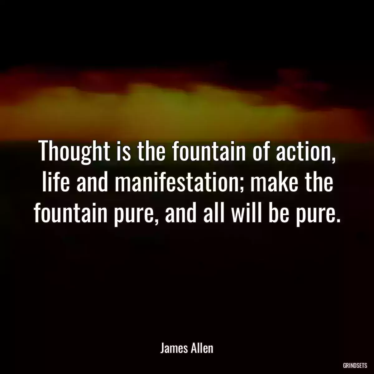 Thought is the fountain of action, life and manifestation; make the fountain pure, and all will be pure.