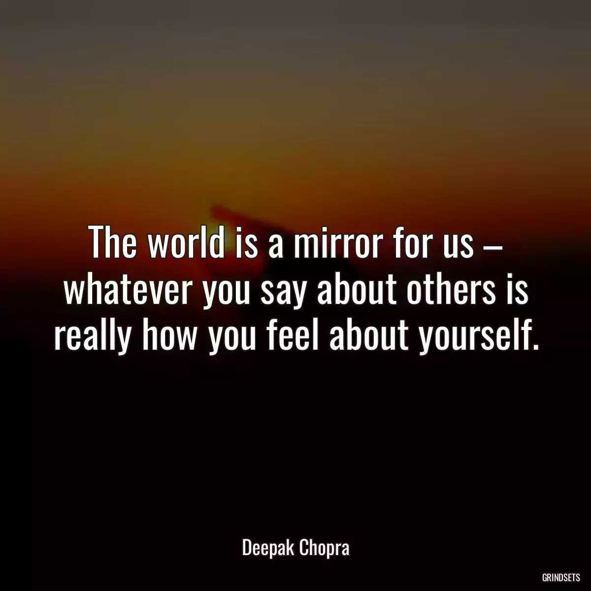 The world is a mirror for us – whatever you say about others is really how you feel about yourself.