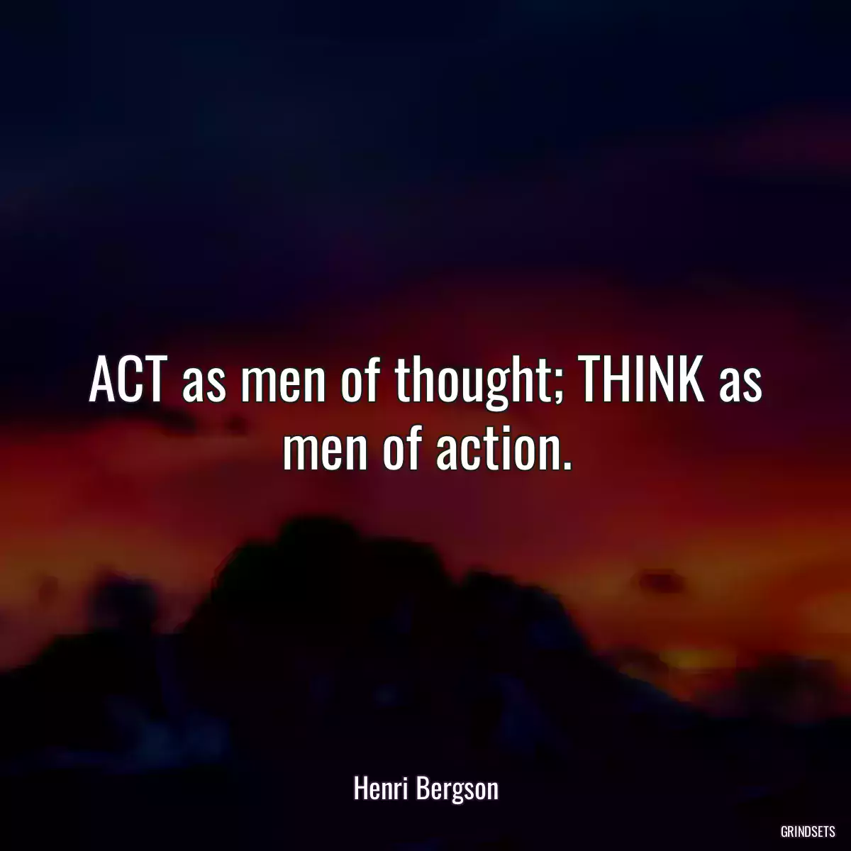 ACT as men of thought; THINK as men of action.