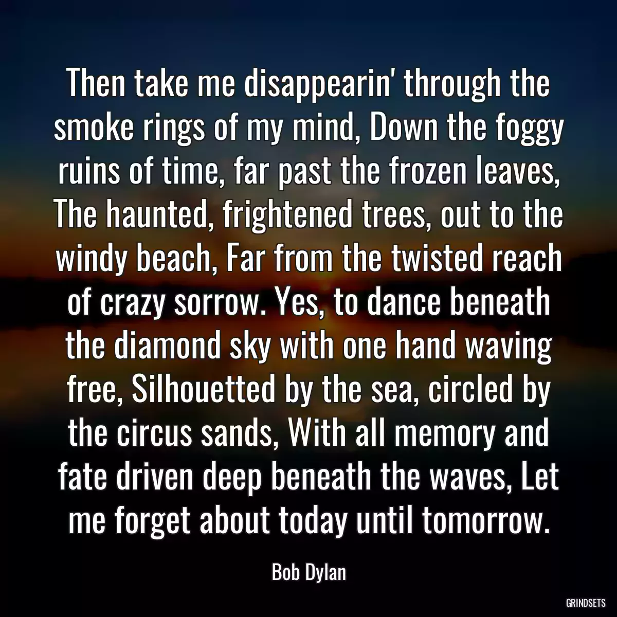 Then take me disappearin\' through the smoke rings of my mind, Down the foggy ruins of time, far past the frozen leaves, The haunted, frightened trees, out to the windy beach, Far from the twisted reach of crazy sorrow. Yes, to dance beneath the diamond sky with one hand waving free, Silhouetted by the sea, circled by the circus sands, With all memory and fate driven deep beneath the waves, Let me forget about today until tomorrow.