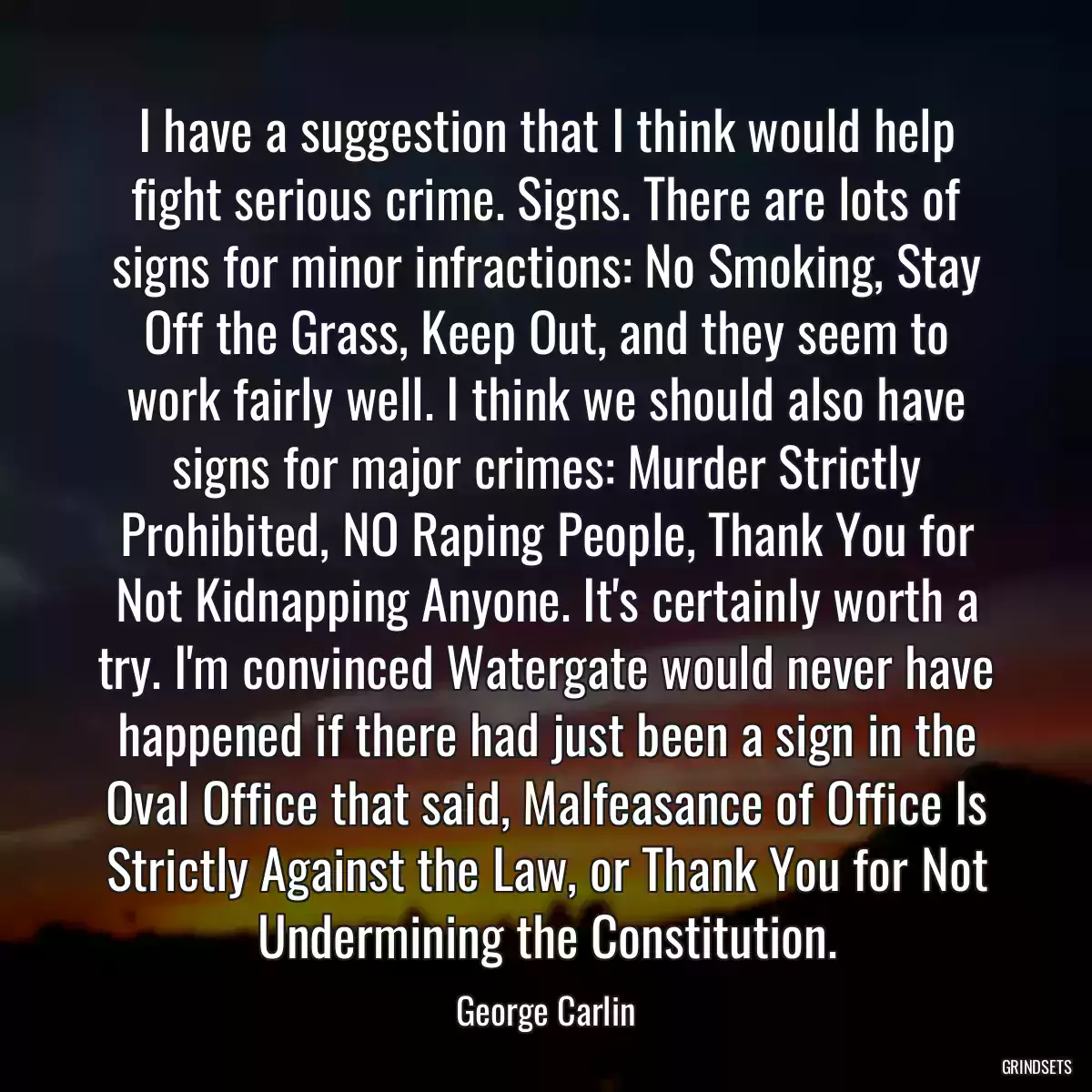 I have a suggestion that I think would help fight serious crime. Signs. There are lots of signs for minor infractions: No Smoking, Stay Off the Grass, Keep Out, and they seem to work fairly well. I think we should also have signs for major crimes: Murder Strictly Prohibited, NO Raping People, Thank You for Not Kidnapping Anyone. It\'s certainly worth a try. I\'m convinced Watergate would never have happened if there had just been a sign in the Oval Office that said, Malfeasance of Office Is Strictly Against the Law, or Thank You for Not Undermining the Constitution.