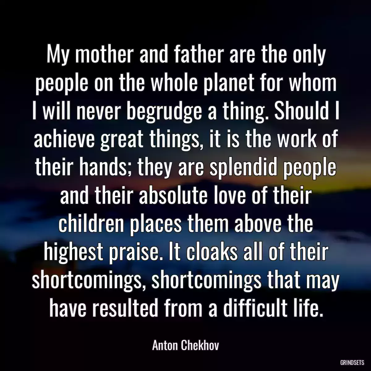 My mother and father are the only people on the whole planet for whom I will never begrudge a thing. Should I achieve great things, it is the work of their hands; they are splendid people and their absolute love of their children places them above the highest praise. It cloaks all of their shortcomings, shortcomings that may have resulted from a difficult life.