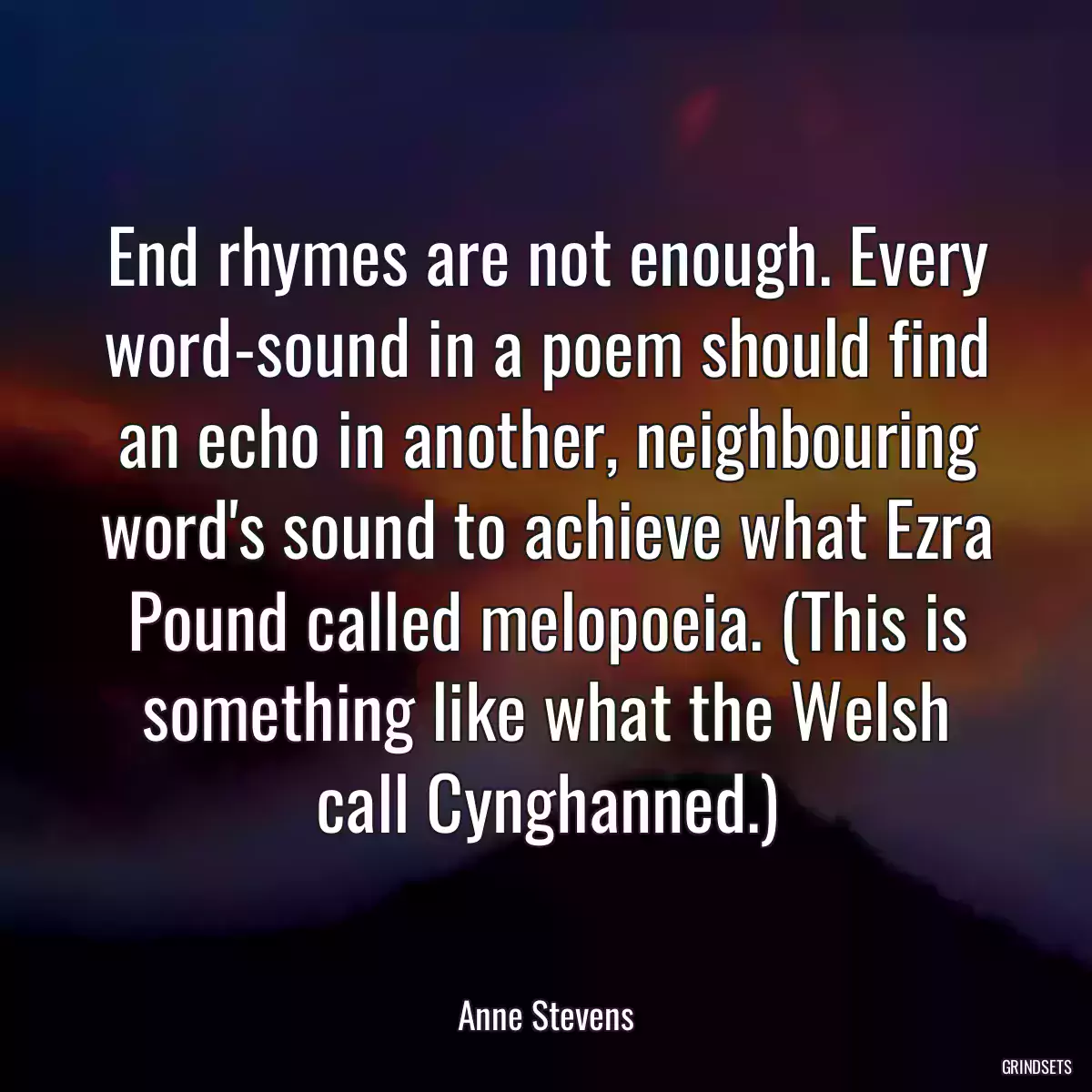 End rhymes are not enough. Every word-sound in a poem should find an echo in another, neighbouring word\'s sound to achieve what Ezra Pound called melopoeia. (This is something like what the Welsh call Cynghanned.)