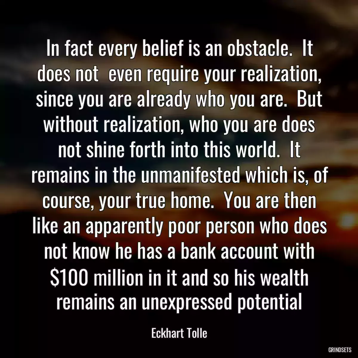 In fact every belief is an obstacle.  It does not  even require your realization, since you are already who you are.  But without realization, who you are does not shine forth into this world.  It remains in the unmanifested which is, of course, your true home.  You are then like an apparently poor person who does not know he has a bank account with $100 million in it and so his wealth remains an unexpressed potential