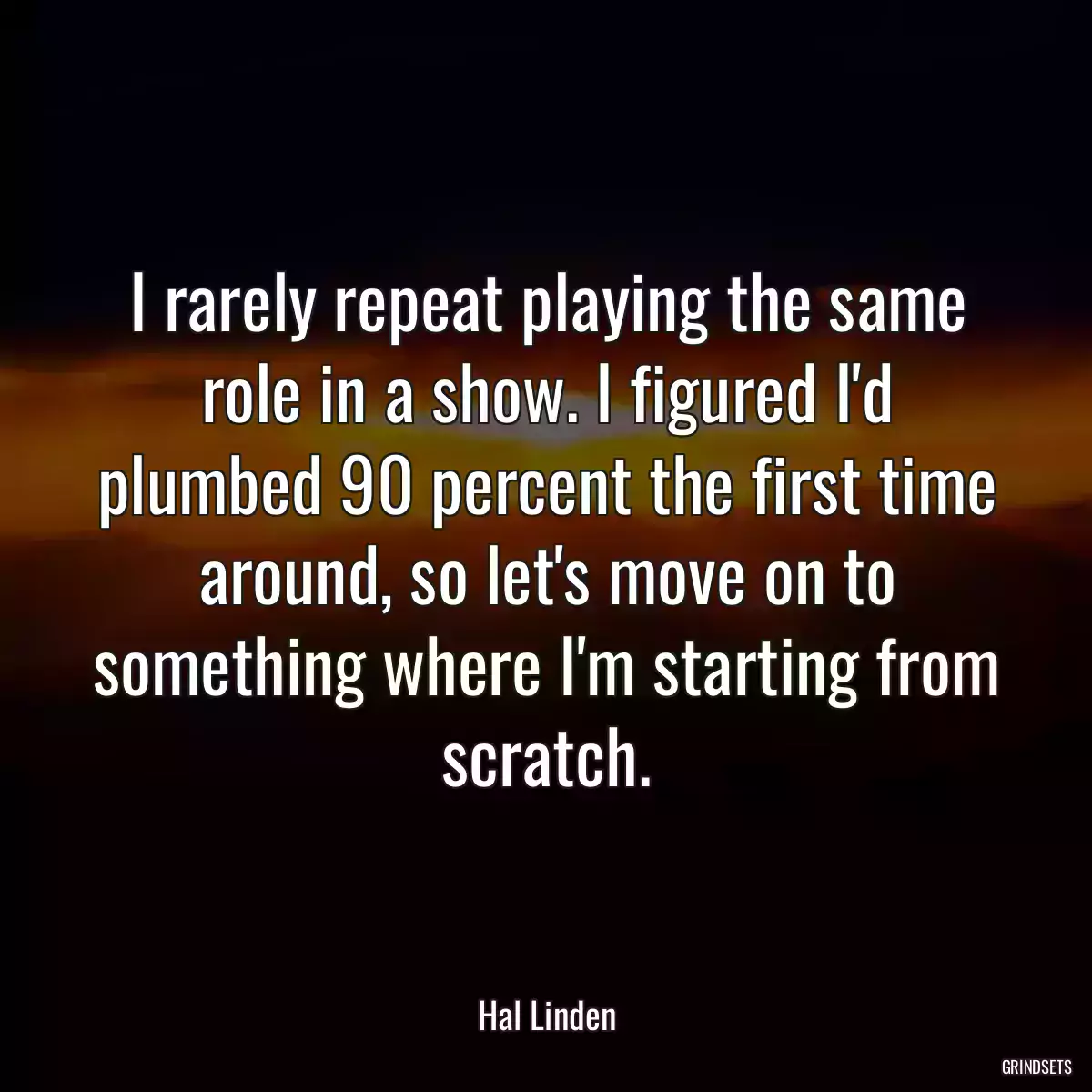 I rarely repeat playing the same role in a show. I figured I\'d plumbed 90 percent the first time around, so let\'s move on to something where I\'m starting from scratch.