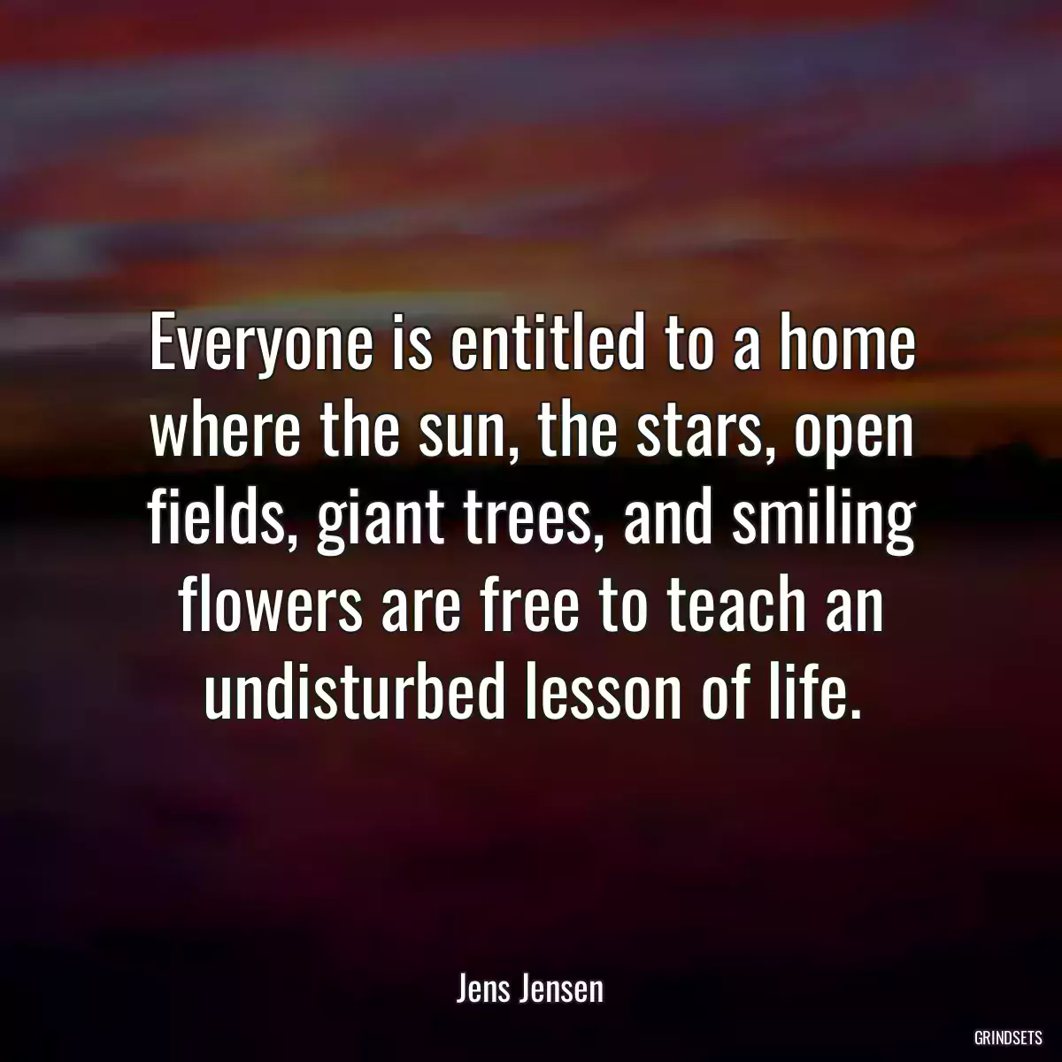 Everyone is entitled to a home where the sun, the stars, open fields, giant trees, and smiling flowers are free to teach an undisturbed lesson of life.