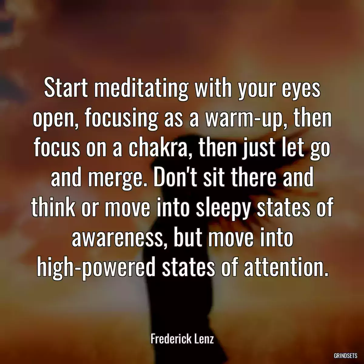 Start meditating with your eyes open, focusing as a warm-up, then focus on a chakra, then just let go and merge. Don\'t sit there and think or move into sleepy states of awareness, but move into high-powered states of attention.