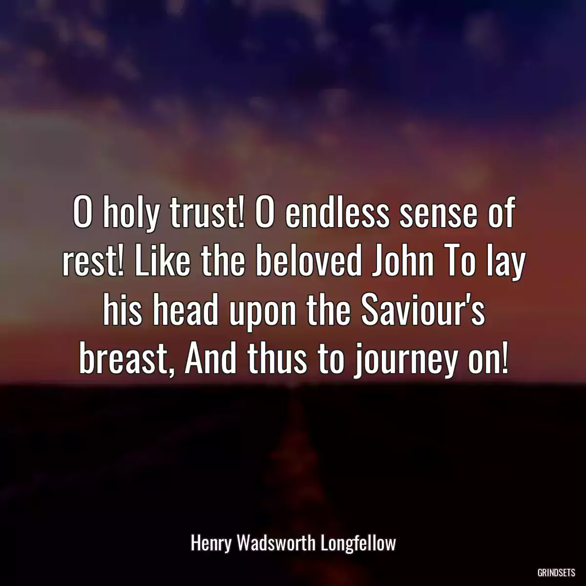 O holy trust! O endless sense of rest! Like the beloved John To lay his head upon the Saviour\'s breast, And thus to journey on!