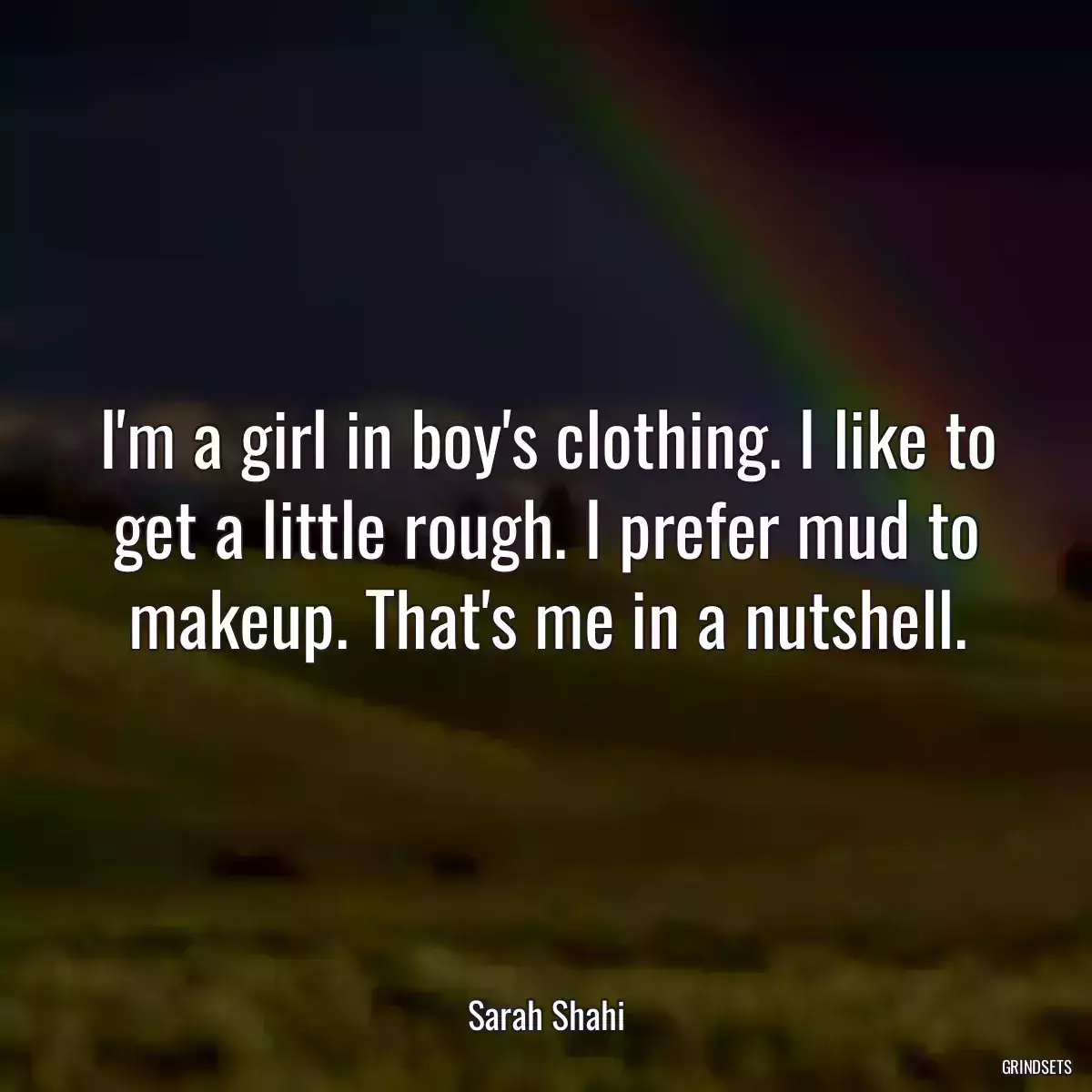 I\'m a girl in boy\'s clothing. I like to get a little rough. I prefer mud to makeup. That\'s me in a nutshell.