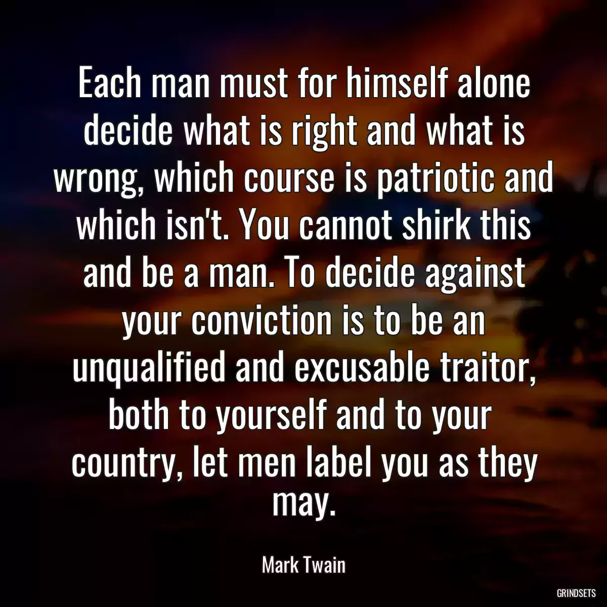 Each man must for himself alone decide what is right and what is wrong, which course is patriotic and which isn\'t. You cannot shirk this and be a man. To decide against your conviction is to be an unqualified and excusable traitor, both to yourself and to your 
country, let men label you as they may.