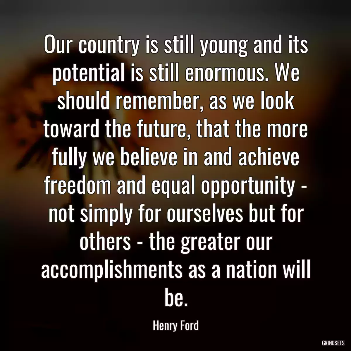 Our country is still young and its potential is still enormous. We should remember, as we look toward the future, that the more fully we believe in and achieve freedom and equal opportunity - not simply for ourselves but for others - the greater our accomplishments as a nation will be.