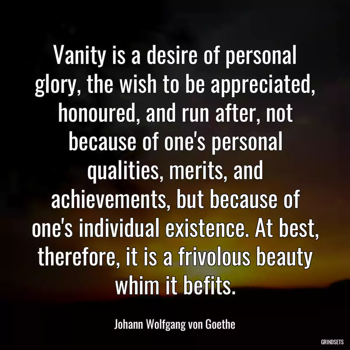 Vanity is a desire of personal glory, the wish to be appreciated, honoured, and run after, not because of one\'s personal qualities, merits, and achievements, but because of one\'s individual existence. At best, therefore, it is a frivolous beauty whim it befits.