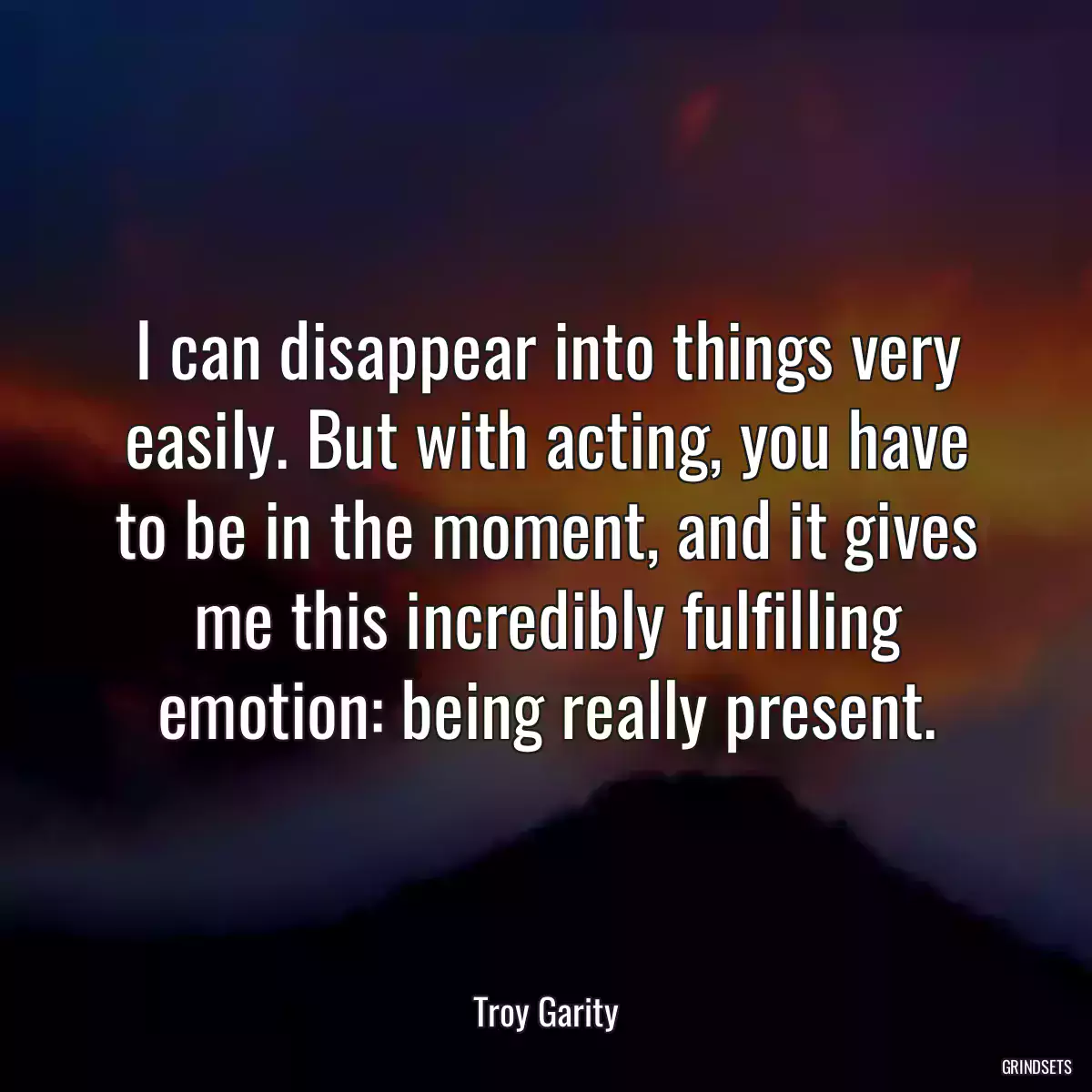 I can disappear into things very easily. But with acting, you have to be in the moment, and it gives me this incredibly fulfilling emotion: being really present.