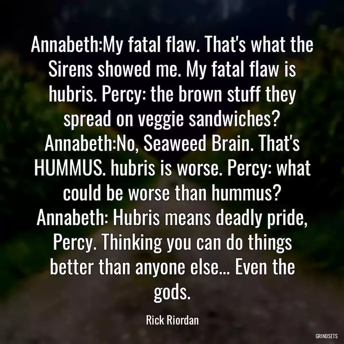 Annabeth:My fatal flaw. That\'s what the Sirens showed me. My fatal flaw is hubris. Percy: the brown stuff they spread on veggie sandwiches? Annabeth:No, Seaweed Brain. That\'s HUMMUS. hubris is worse. Percy: what could be worse than hummus? Annabeth: Hubris means deadly pride, Percy. Thinking you can do things better than anyone else... Even the gods.