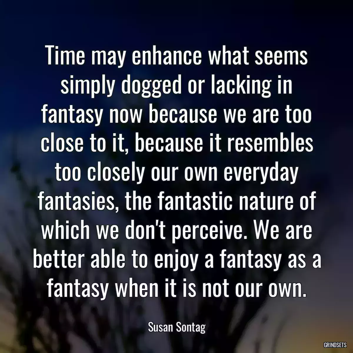 Time may enhance what seems simply dogged or lacking in fantasy now because we are too close to it, because it resembles too closely our own everyday fantasies, the fantastic nature of which we don\'t perceive. We are better able to enjoy a fantasy as a fantasy when it is not our own.