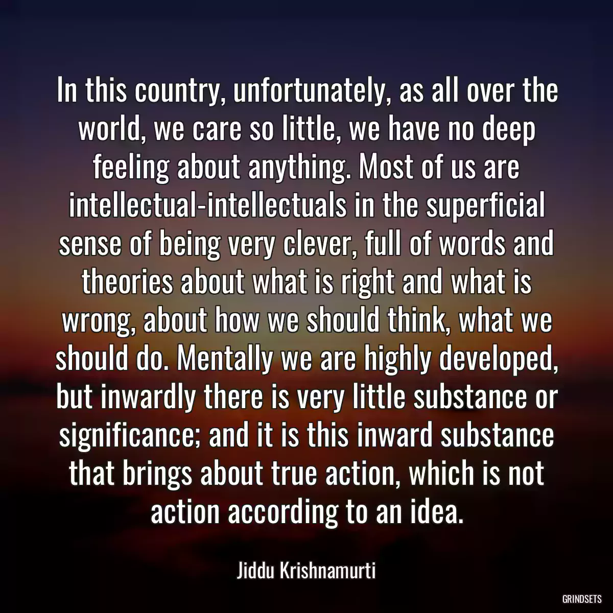 In this country, unfortunately, as all over the world, we care so little, we have no deep feeling about anything. Most of us are intellectual-intellectuals in the superficial sense of being very clever, full of words and theories about what is right and what is wrong, about how we should think, what we should do. Mentally we are highly developed, but inwardly there is very little substance or significance; and it is this inward substance that brings about true action, which is not action according to an idea.