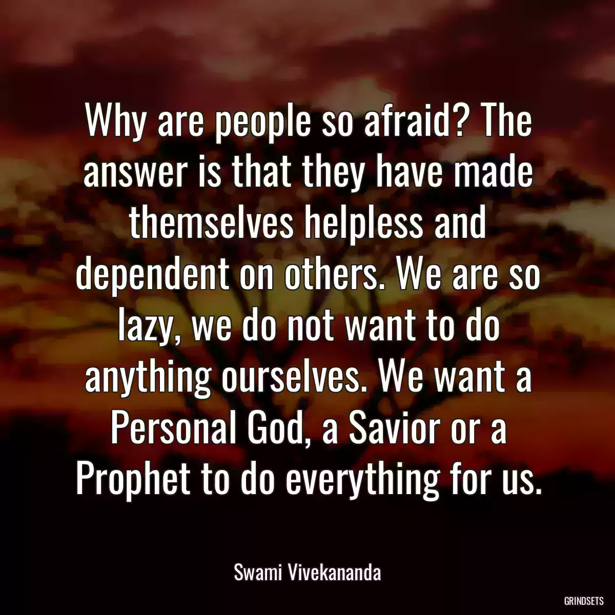 Why are people so afraid? The answer is that they have made themselves helpless and dependent on others. We are so lazy, we do not want to do anything ourselves. We want a Personal God, a Savior or a Prophet to do everything for us.