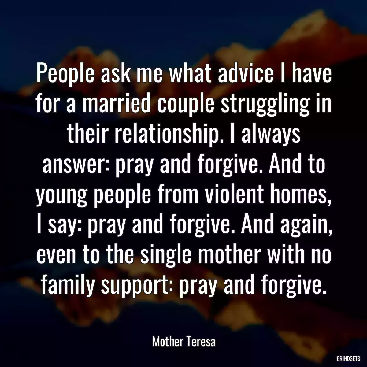 People ask me what advice I have for a married couple struggling in their relationship. I always answer: pray and forgive. And to young people from violent homes, I say: pray and forgive. And again, even to the single mother with no family support: pray and forgive.