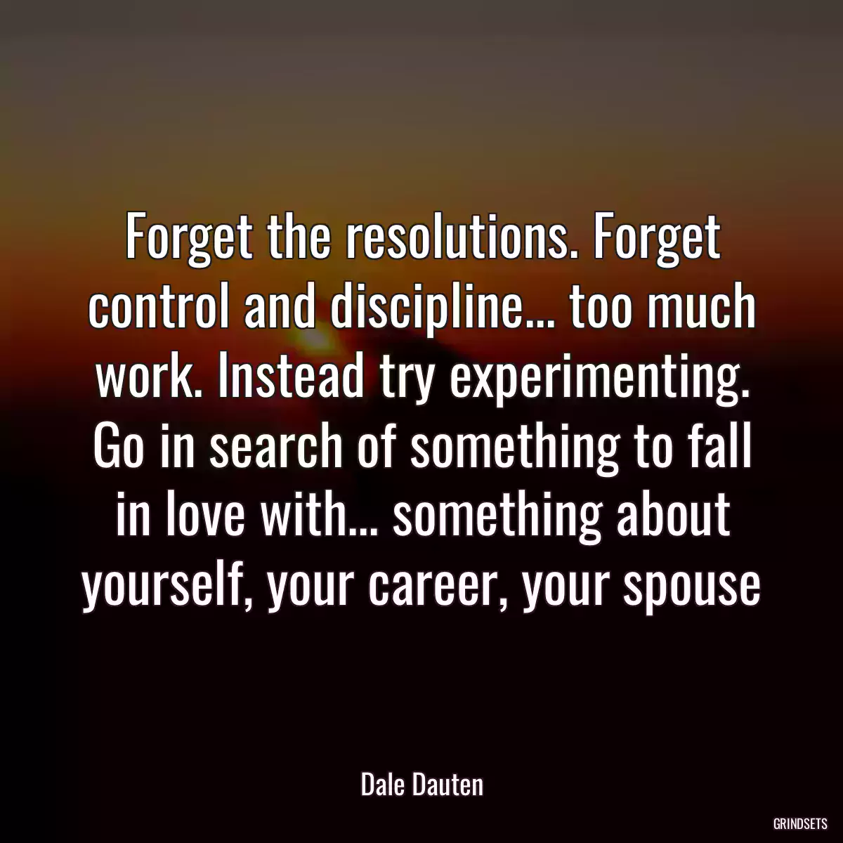 Forget the resolutions. Forget control and discipline... too much work. Instead try experimenting. Go in search of something to fall in love with... something about yourself, your career, your spouse