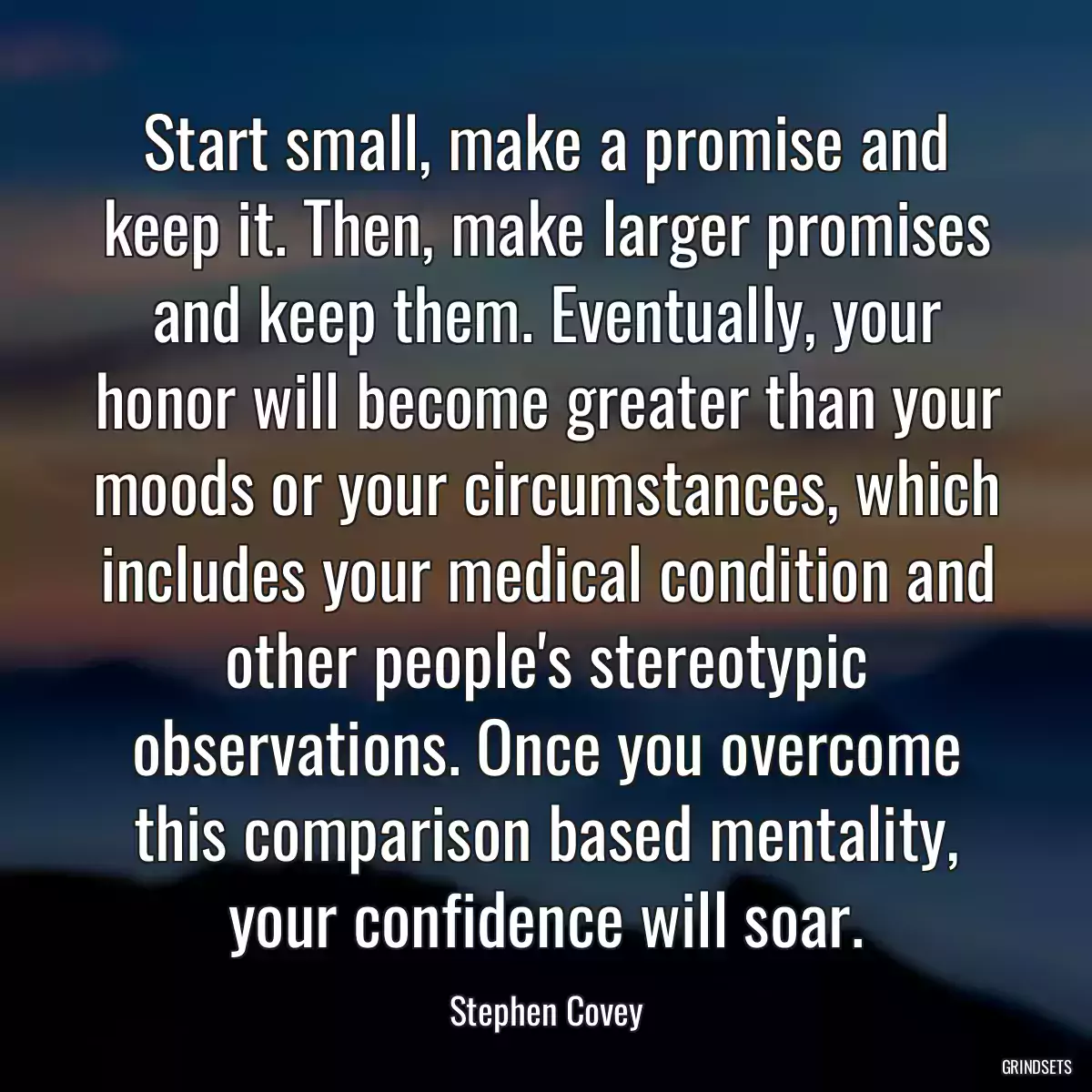 Start small, make a promise and keep it. Then, make larger promises and keep them. Eventually, your honor will become greater than your moods or your circumstances, which includes your medical condition and other people\'s stereotypic observations. Once you overcome this comparison based mentality, your confidence will soar.