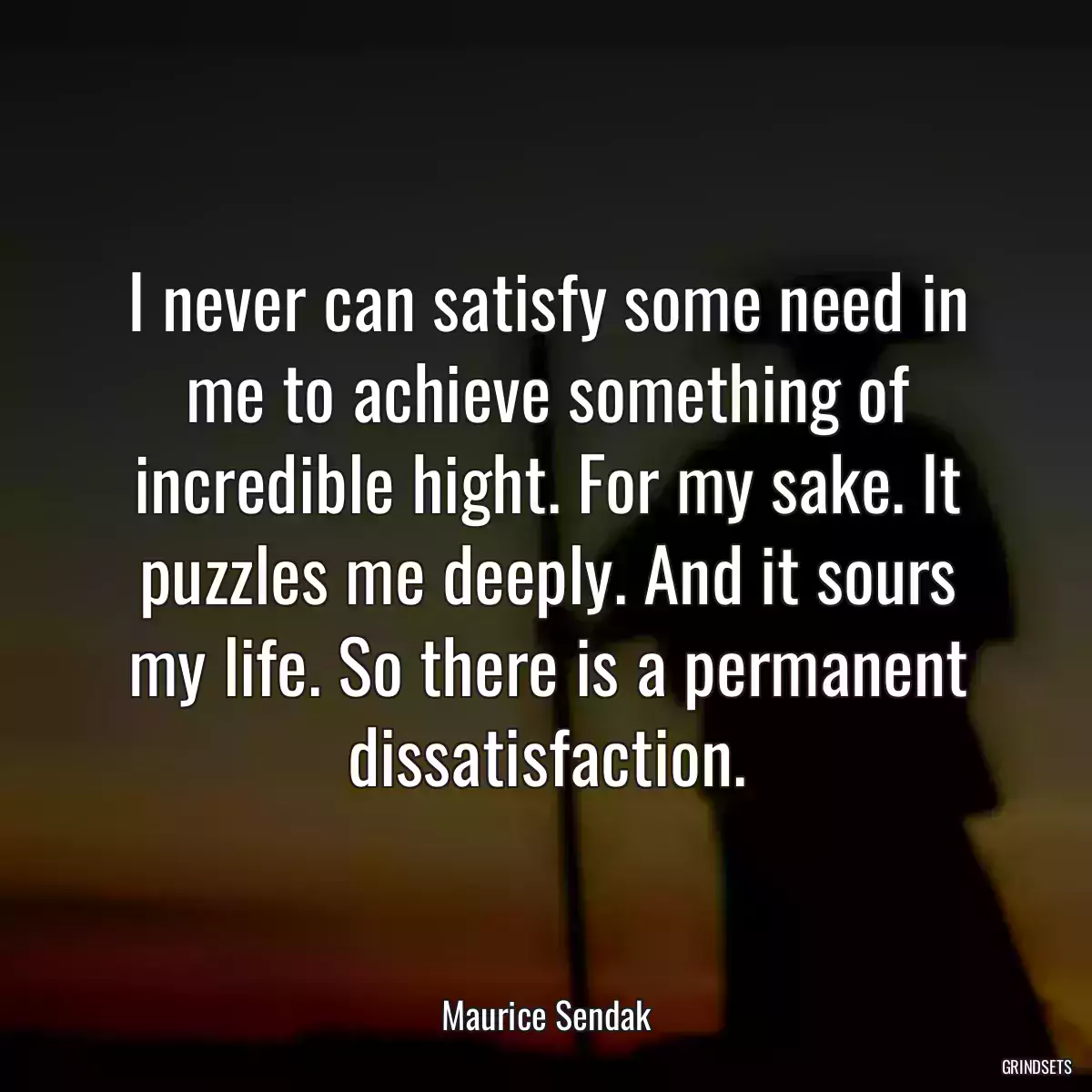 I never can satisfy some need in me to achieve something of incredible hight. For my sake. It puzzles me deeply. And it sours my life. So there is a permanent dissatisfaction.