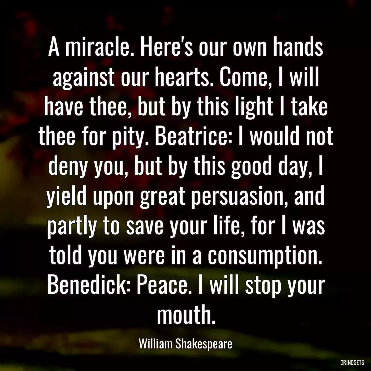 A miracle. Here\'s our own hands against our hearts. Come, I will have thee, but by this light I take thee for pity. Beatrice: I would not deny you, but by this good day, I yield upon great persuasion, and partly to save your life, for I was told you were in a consumption. Benedick: Peace. I will stop your mouth.