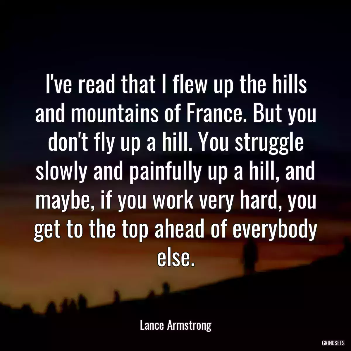 I\'ve read that I flew up the hills and mountains of France. But you don\'t fly up a hill. You struggle slowly and painfully up a hill, and maybe, if you work very hard, you get to the top ahead of everybody else.