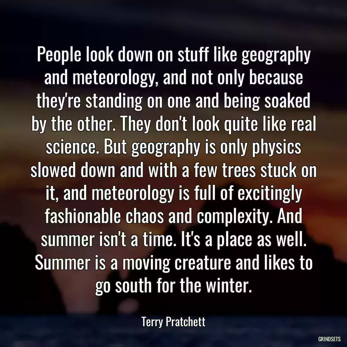 People look down on stuff like geography and meteorology, and not only because they\'re standing on one and being soaked by the other. They don\'t look quite like real science. But geography is only physics slowed down and with a few trees stuck on it, and meteorology is full of excitingly fashionable chaos and complexity. And summer isn\'t a time. It\'s a place as well. Summer is a moving creature and likes to go south for the winter.