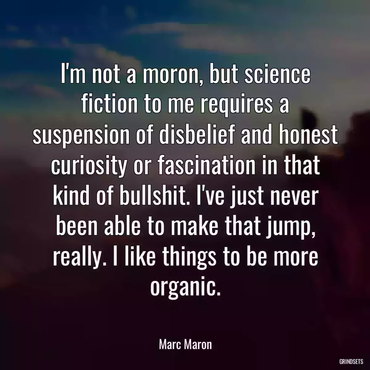 I\'m not a moron, but science fiction to me requires a suspension of disbelief and honest curiosity or fascination in that kind of bullshit. I\'ve just never been able to make that jump, really. I like things to be more organic.