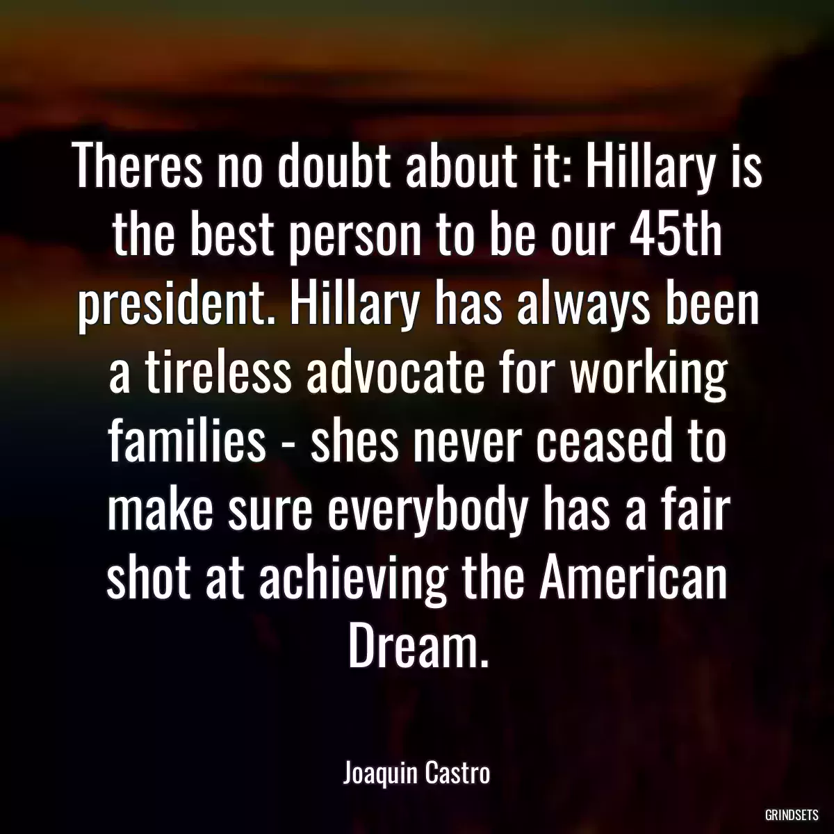 Theres no doubt about it: Hillary is the best person to be our 45th president. Hillary has always been a tireless advocate for working families - shes never ceased to make sure everybody has a fair shot at achieving the American Dream.