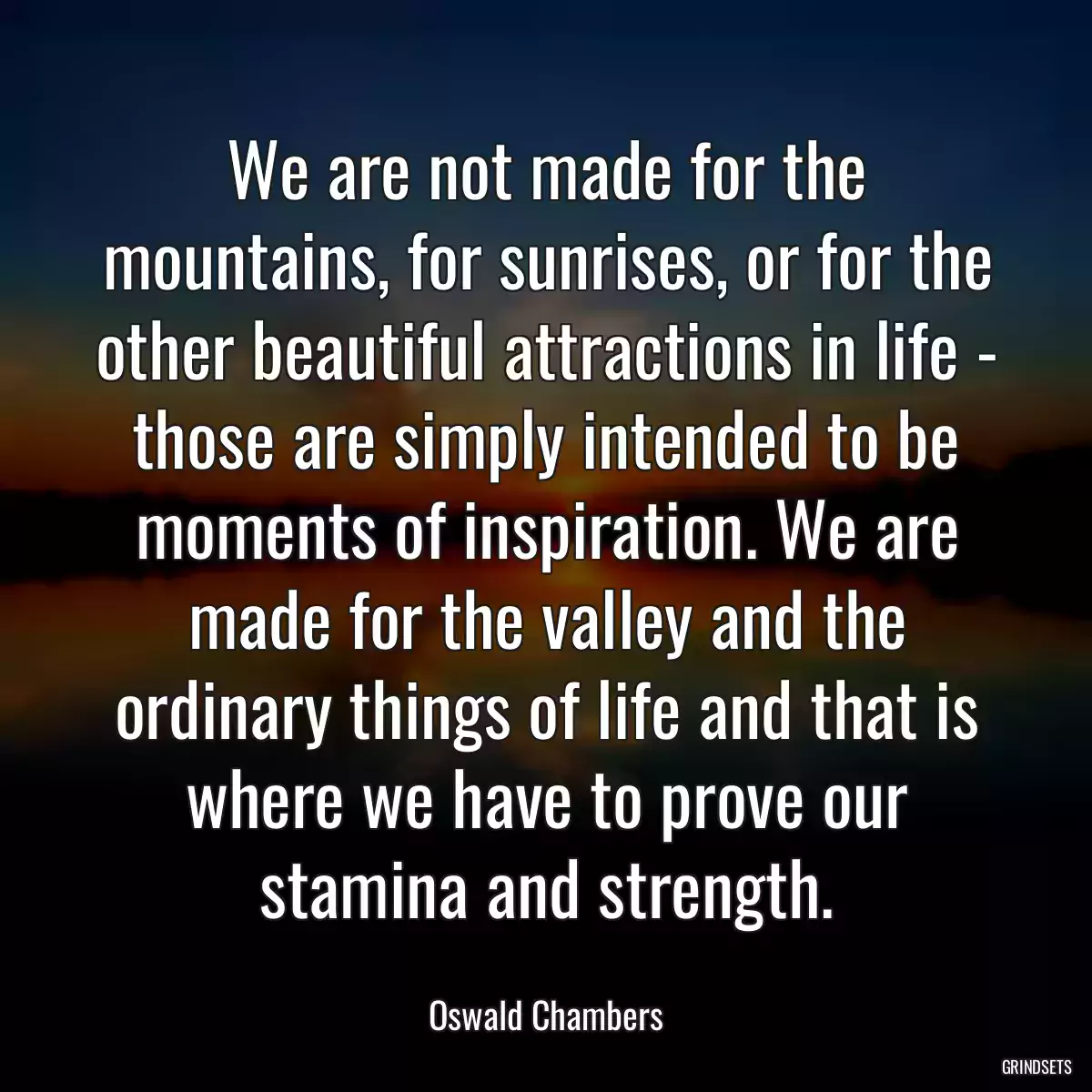 We are not made for the mountains, for sunrises, or for the other beautiful attractions in life - those are simply intended to be moments of inspiration. We are made for the valley and the ordinary things of life and that is where we have to prove our stamina and strength.