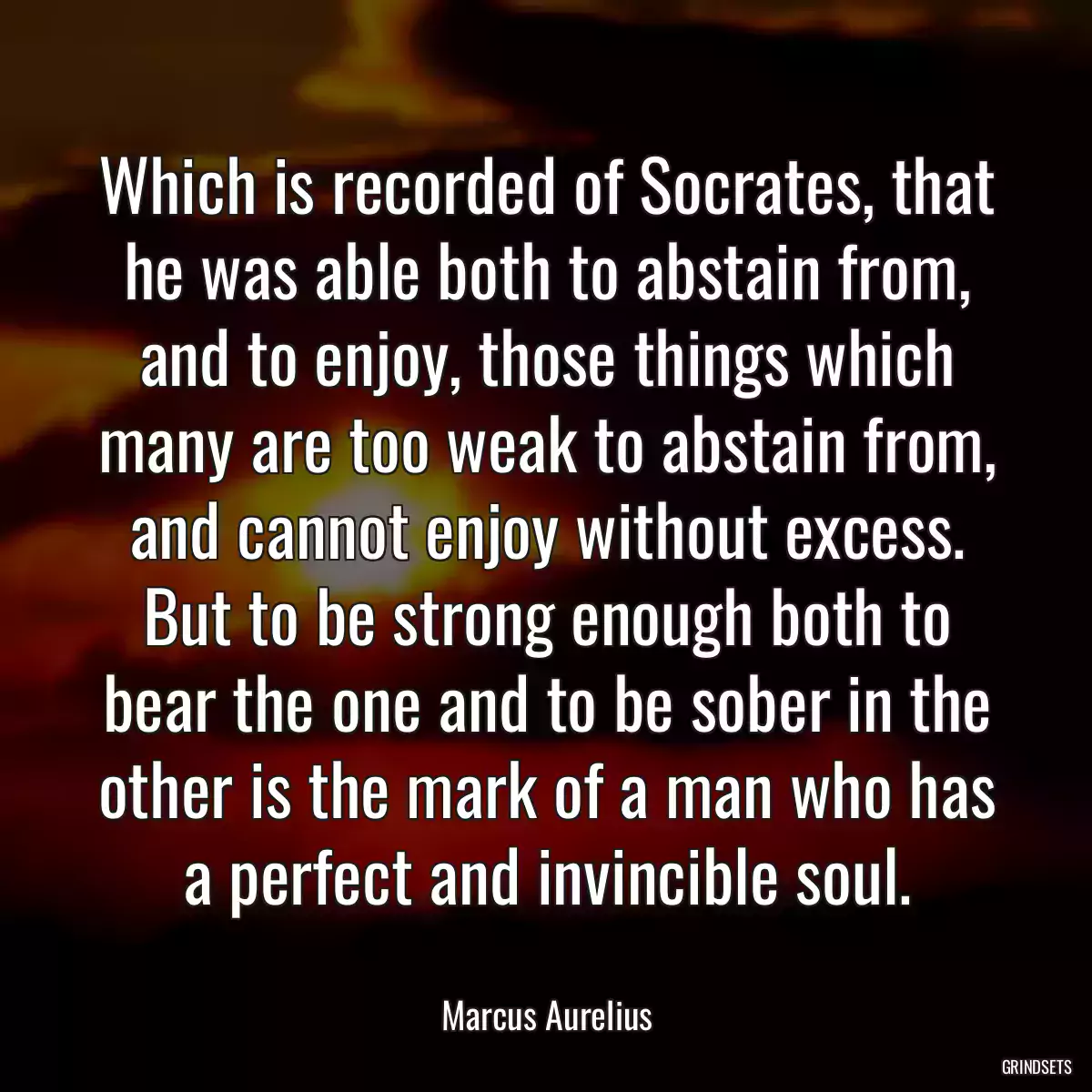 Which is recorded of Socrates, that he was able both to abstain from, and to enjoy, those things which many are too weak to abstain from, and cannot enjoy without excess. But to be strong enough both to bear the one and to be sober in the other is the mark of a man who has a perfect and invincible soul.