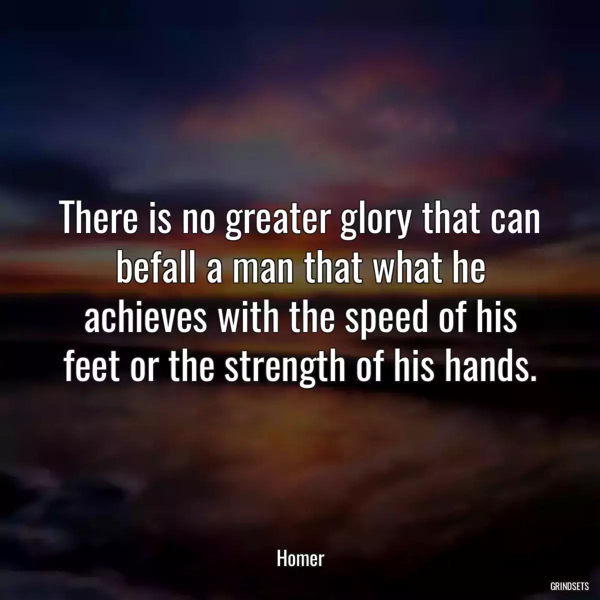 There is no greater glory that can befall a man that what he achieves with the speed of his feet or the strength of his hands.