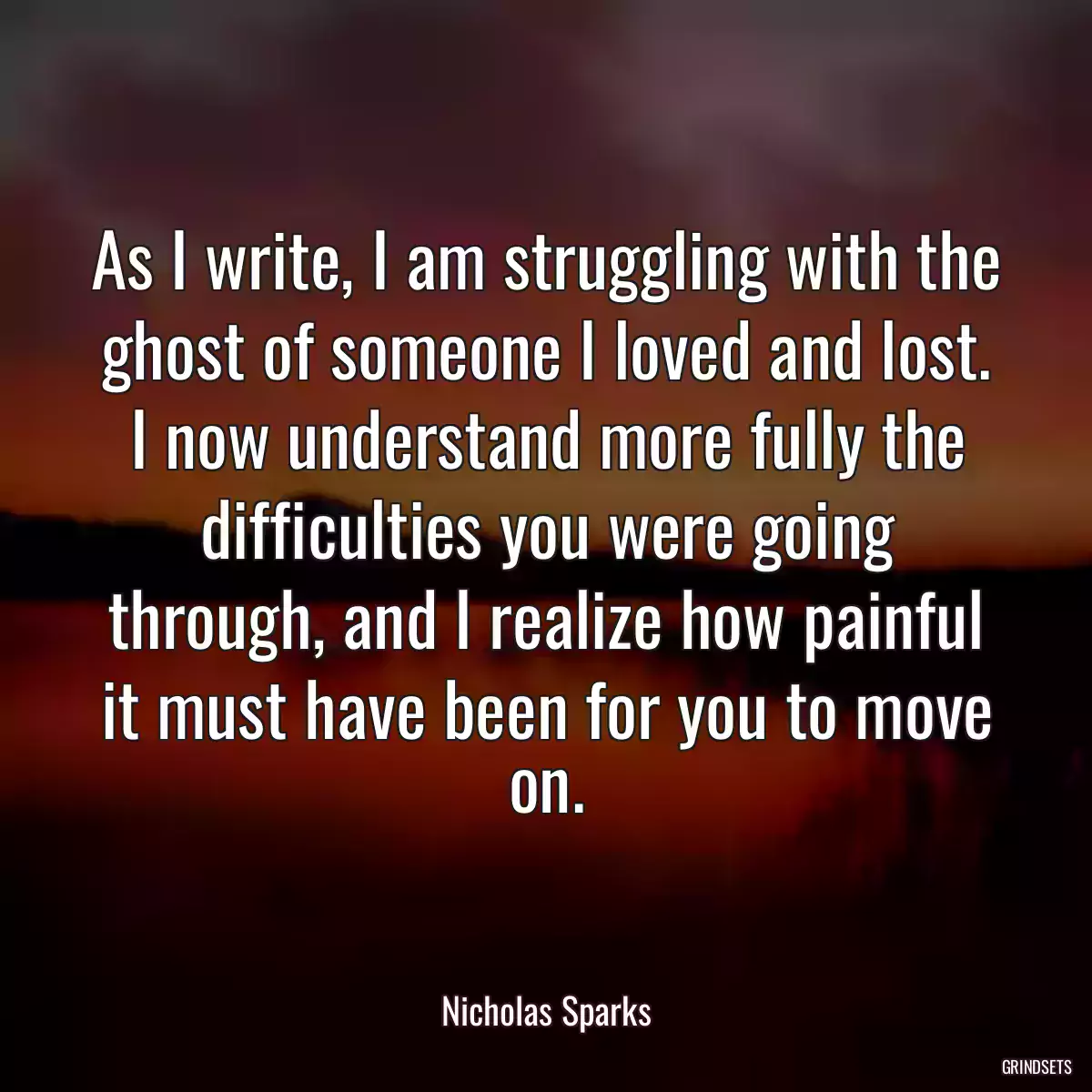 As I write, I am struggling with the ghost of someone I loved and lost. I now understand more fully the difficulties you were going through, and I realize how painful it must have been for you to move on.