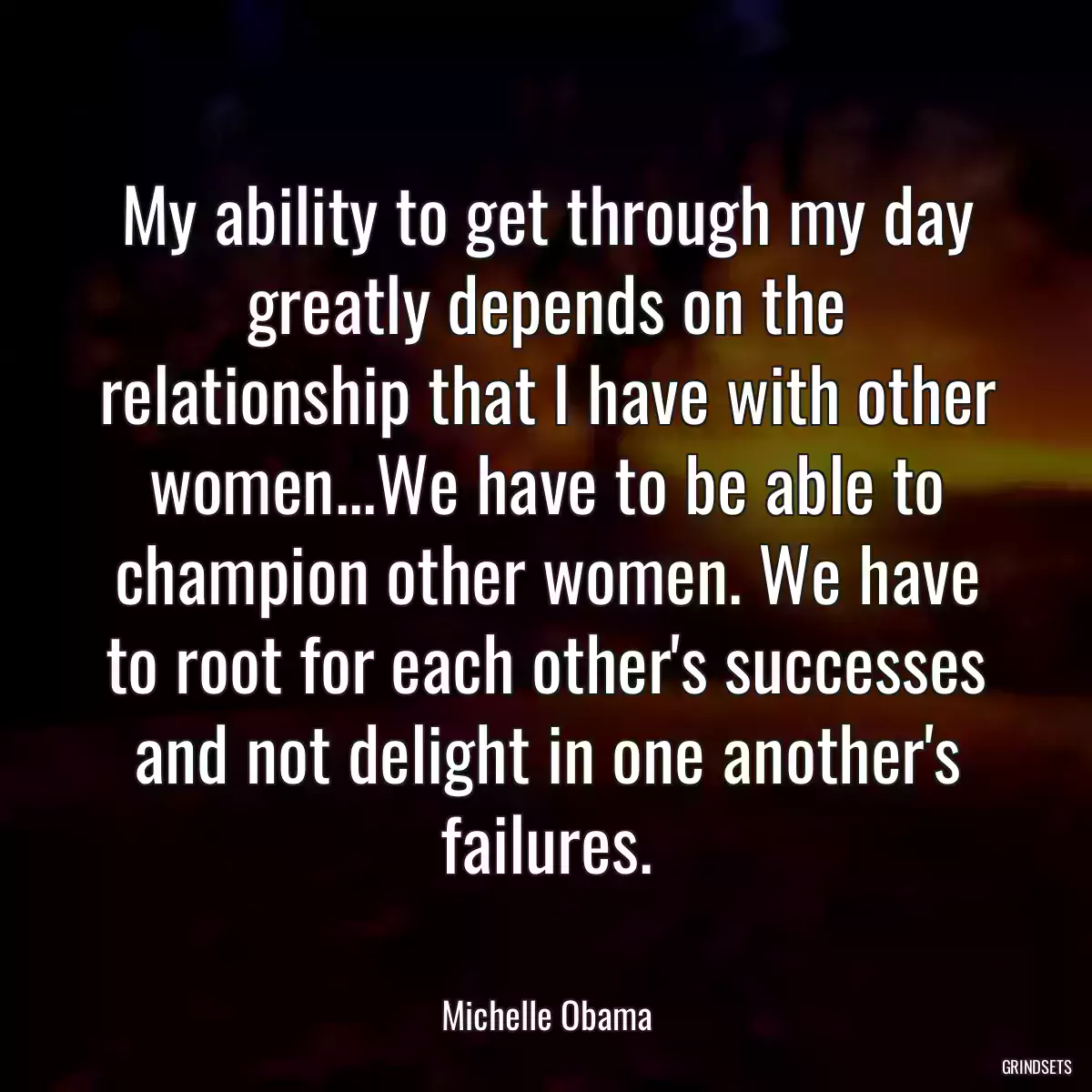 My ability to get through my day greatly depends on the relationship that I have with other women...We have to be able to champion other women. We have to root for each other\'s successes and not delight in one another\'s failures.