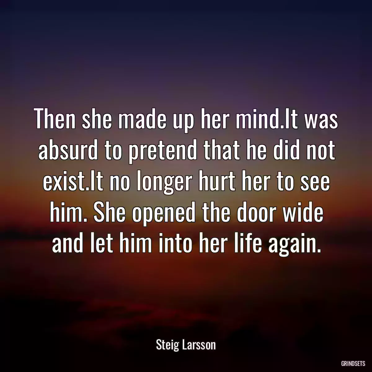 Then she made up her mind.It was absurd to pretend that he did not exist.It no longer hurt her to see him. She opened the door wide and let him into her life again.