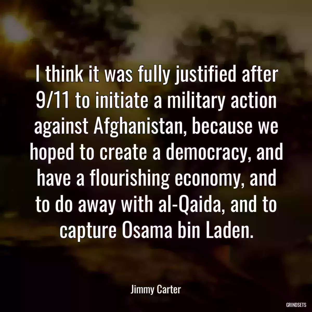 I think it was fully justified after 9/11 to initiate a military action against Afghanistan, because we hoped to create a democracy, and have a flourishing economy, and to do away with al-Qaida, and to capture Osama bin Laden.