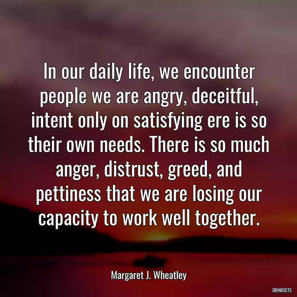 In our daily life, we encounter people we are angry, deceitful, intent only on satisfying ere is so their own needs. There is so much anger, distrust, greed, and pettiness that we are losing our capacity to work well together.