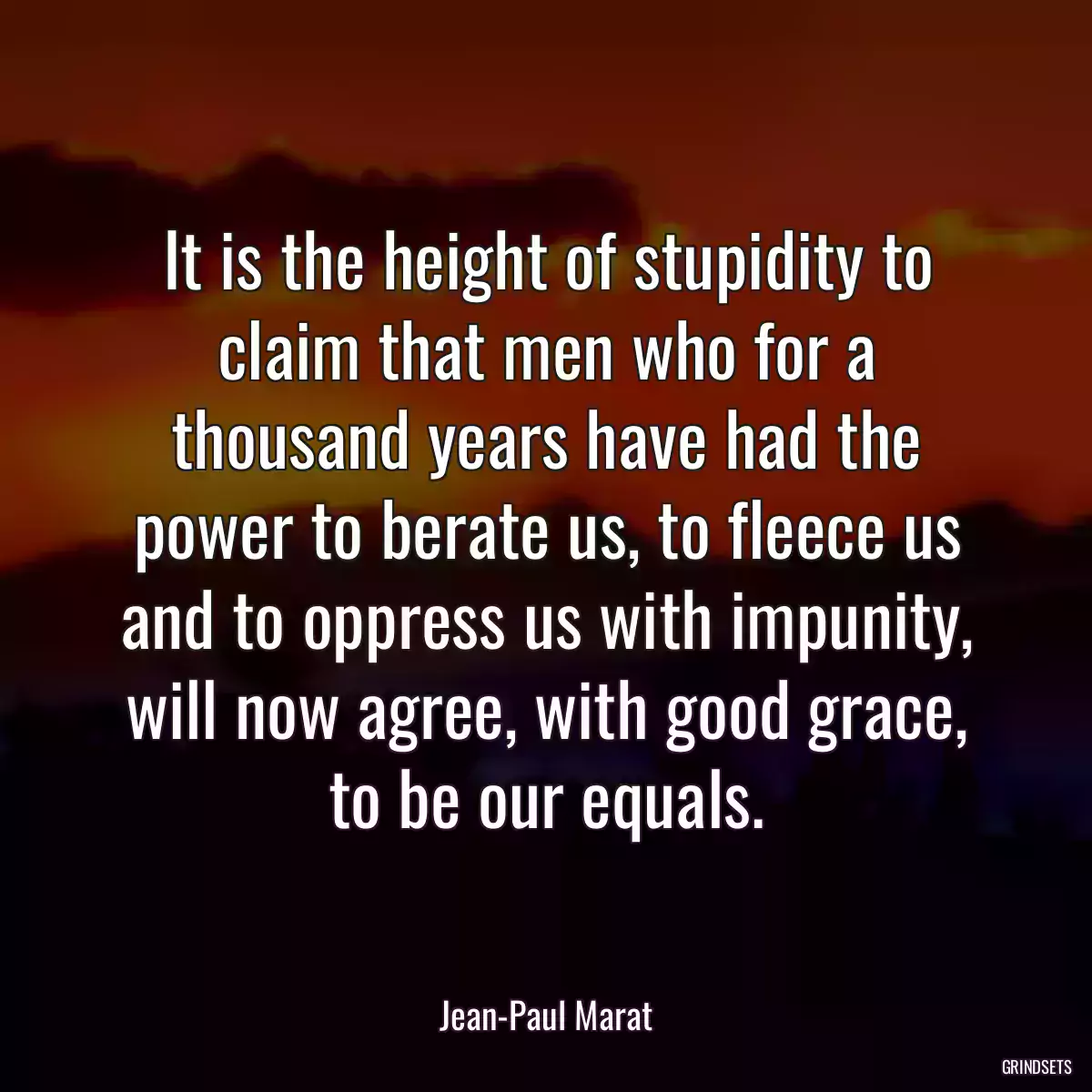 It is the height of stupidity to claim that men who for a thousand years have had the power to berate us, to fleece us and to oppress us with impunity, will now agree, with good grace, to be our equals.