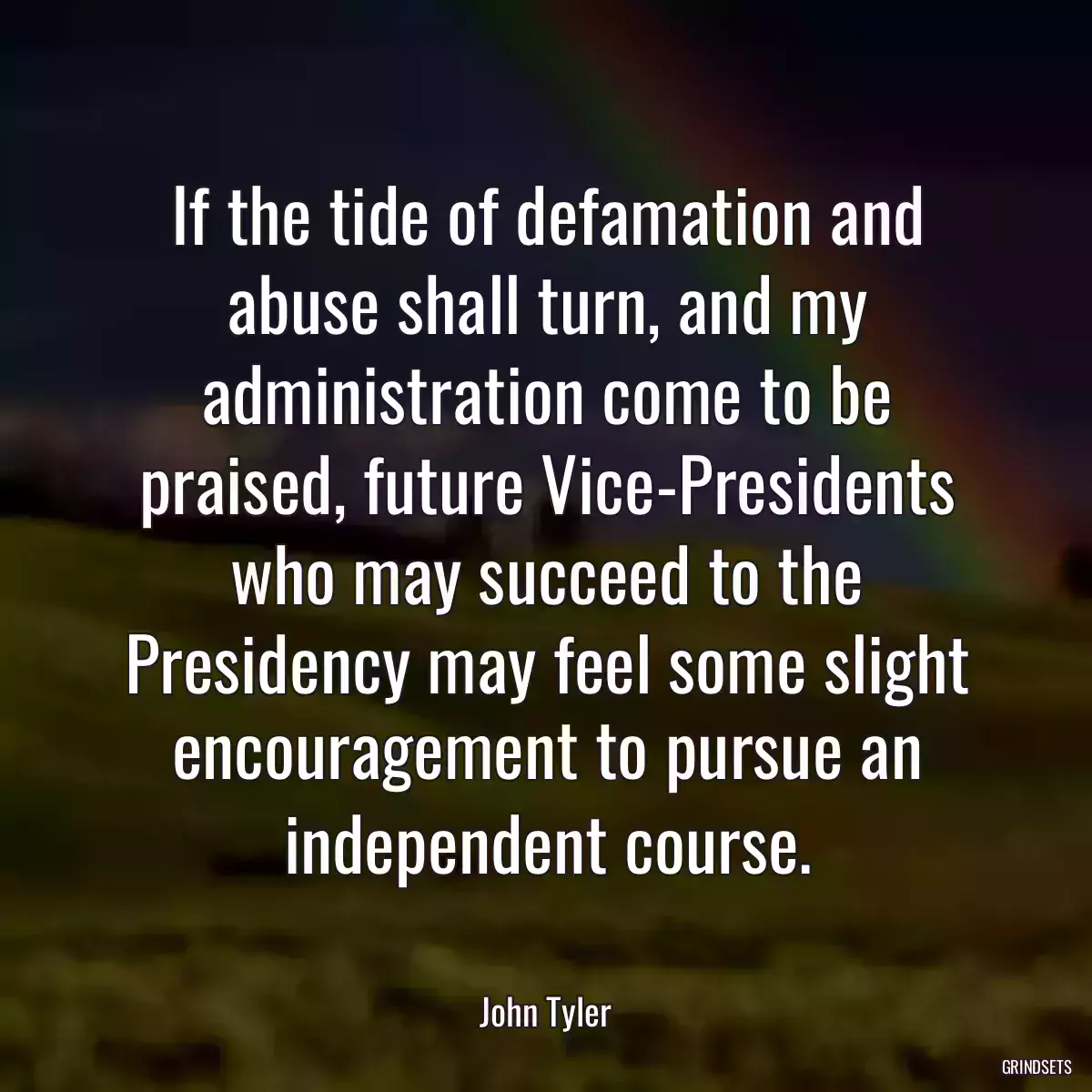 If the tide of defamation and abuse shall turn, and my administration come to be praised, future Vice-Presidents who may succeed to the Presidency may feel some slight encouragement to pursue an independent course.