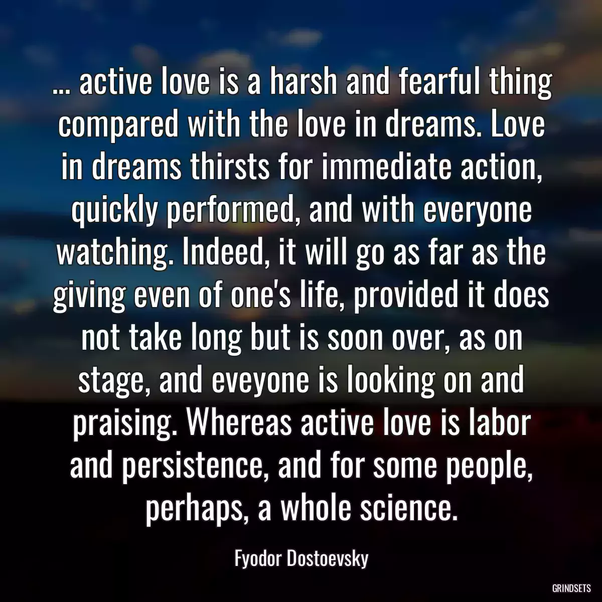 ... active love is a harsh and fearful thing compared with the love in dreams. Love in dreams thirsts for immediate action, quickly performed, and with everyone watching. Indeed, it will go as far as the giving even of one\'s life, provided it does not take long but is soon over, as on stage, and eveyone is looking on and praising. Whereas active love is labor and persistence, and for some people, perhaps, a whole science.