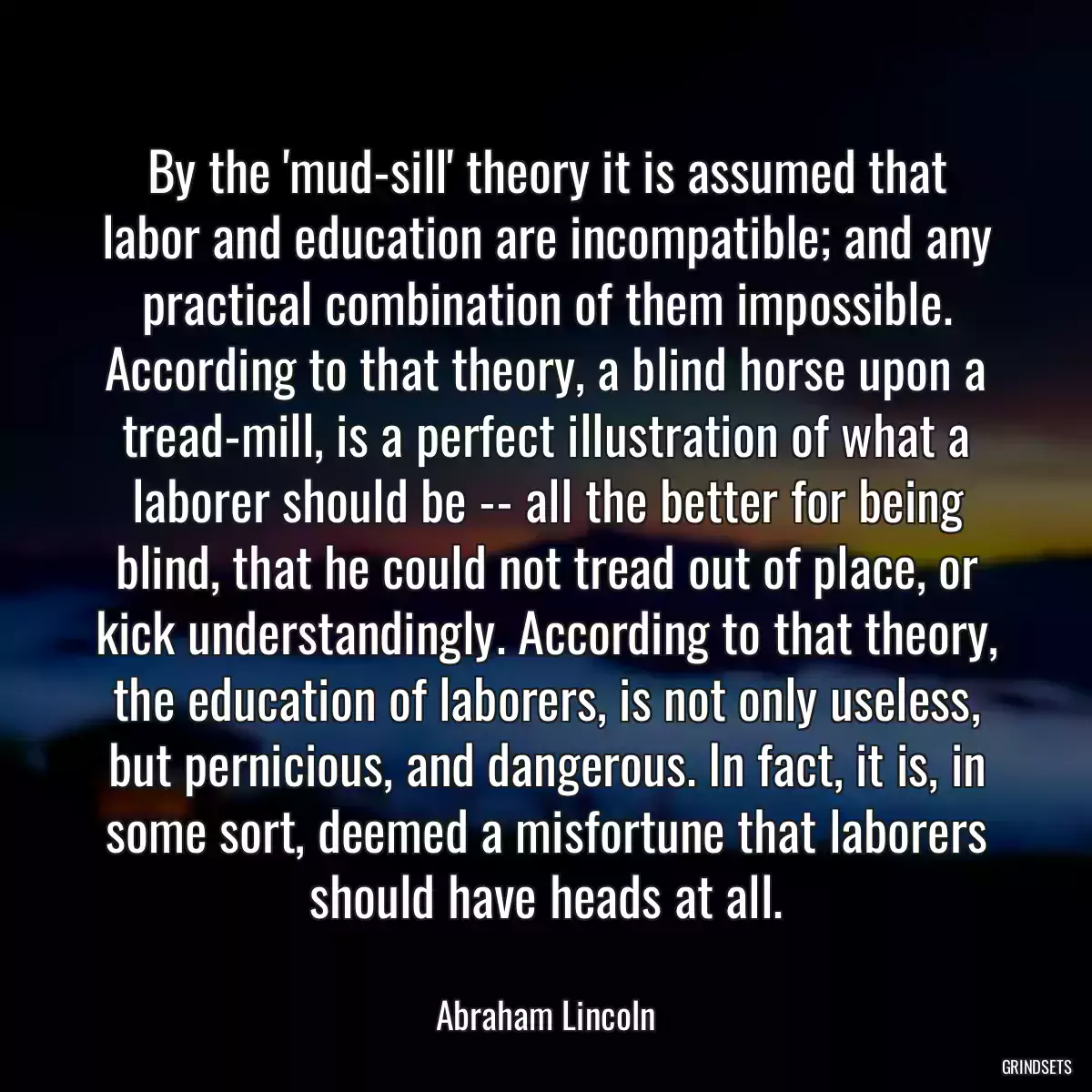 By the \'mud-sill\' theory it is assumed that labor and education are incompatible; and any practical combination of them impossible. According to that theory, a blind horse upon a tread-mill, is a perfect illustration of what a laborer should be -- all the better for being blind, that he could not tread out of place, or kick understandingly. According to that theory, the education of laborers, is not only useless, but pernicious, and dangerous. In fact, it is, in some sort, deemed a misfortune that laborers should have heads at all.