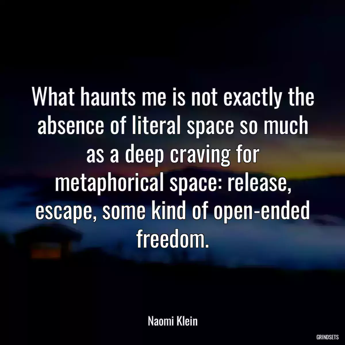 What haunts me is not exactly the absence of literal space so much as a deep craving for metaphorical space: release, escape, some kind of open-ended freedom.